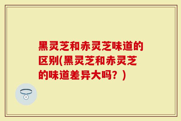 黑灵芝和赤灵芝味道的区别(黑灵芝和赤灵芝的味道差异大吗？)