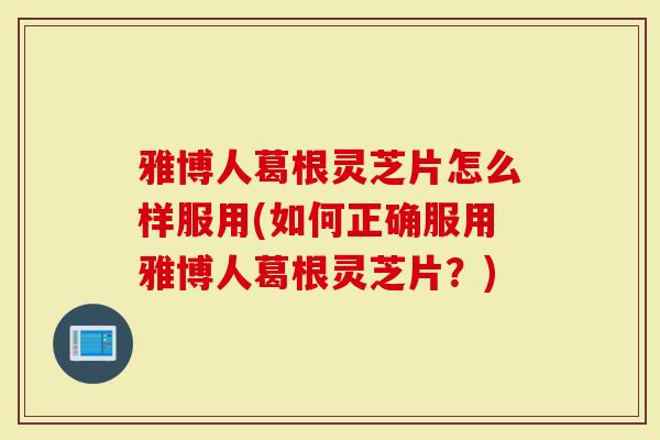 雅博人葛根灵芝片怎么样服用(如何正确服用雅博人葛根灵芝片？)