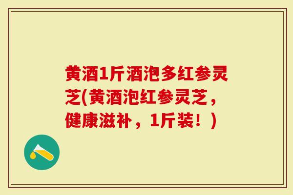 黄酒1斤酒泡多红参灵芝(黄酒泡红参灵芝，健康滋补，1斤装！)