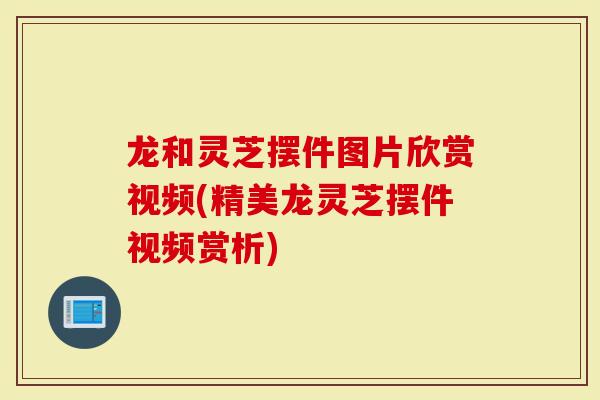 龙和灵芝摆件图片欣赏视频(精美龙灵芝摆件视频赏析)