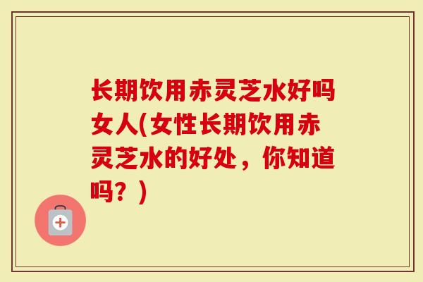 长期饮用赤灵芝水好吗女人(女性长期饮用赤灵芝水的好处，你知道吗？)