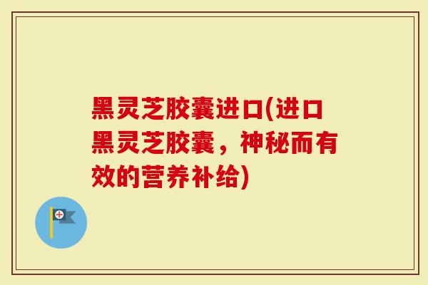 黑灵芝胶囊进口(进口黑灵芝胶囊，神秘而有效的营养补给)