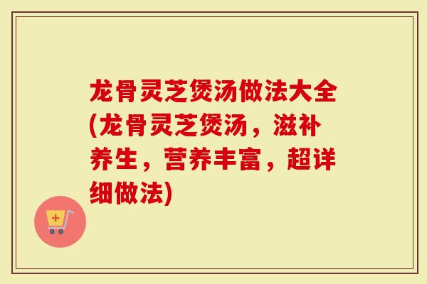 龙骨灵芝煲汤做法大全(龙骨灵芝煲汤，滋补养生，营养丰富，超详细做法)