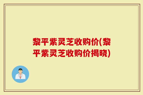 黎平紫灵芝收购价(黎平紫灵芝收购价揭晓)