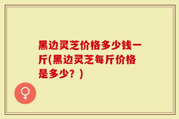 黑边灵芝价格多少钱一斤(黑边灵芝每斤价格是多少？)