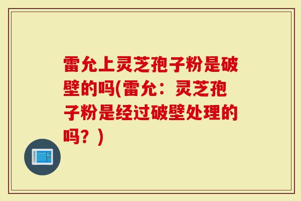 雷允上灵芝孢子粉是破壁的吗(雷允：灵芝孢子粉是经过破壁处理的吗？)