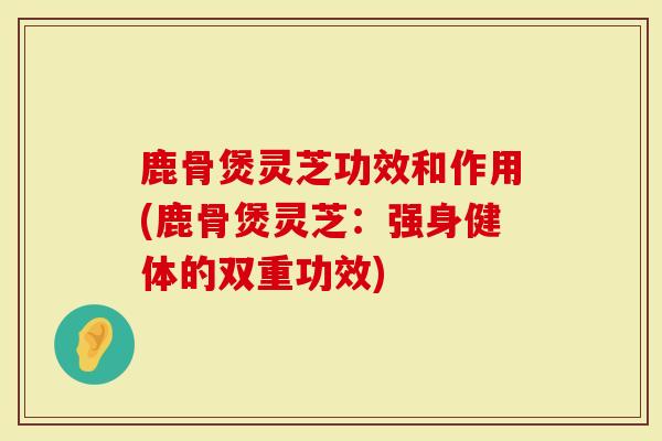 鹿骨煲灵芝功效和作用(鹿骨煲灵芝：强身健体的双重功效)