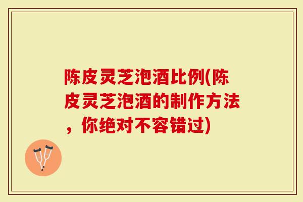 陈皮灵芝泡酒比例(陈皮灵芝泡酒的制作方法，你绝对不容错过)