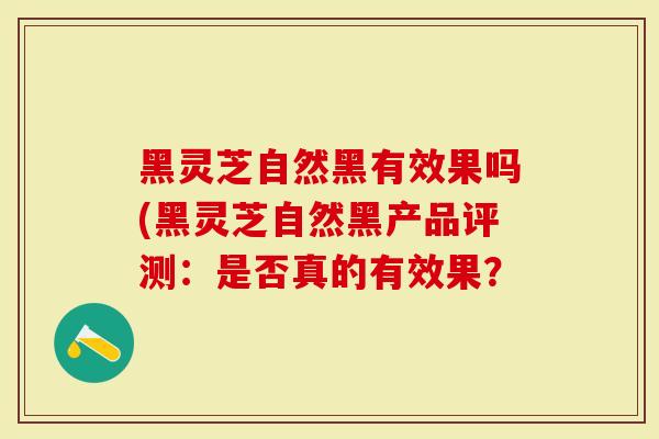 黑灵芝自然黑有效果吗(黑灵芝自然黑产品评测：是否真的有效果？