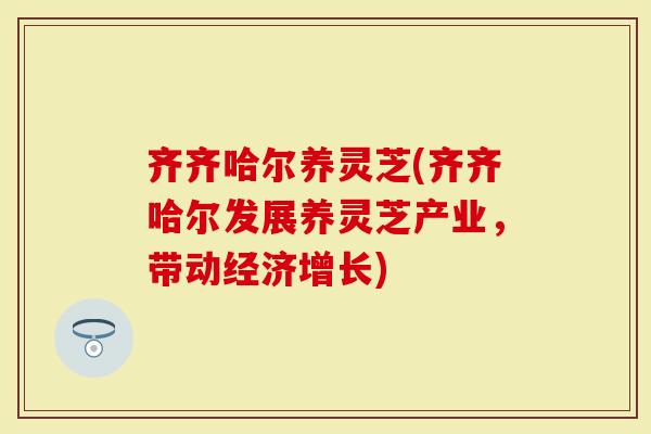 齐齐哈尔养灵芝(齐齐哈尔发展养灵芝产业，带动经济增长)