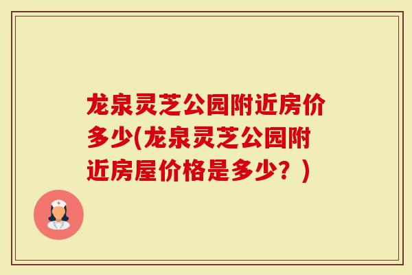 龙泉灵芝公园附近房价多少(龙泉灵芝公园附近房屋价格是多少？)