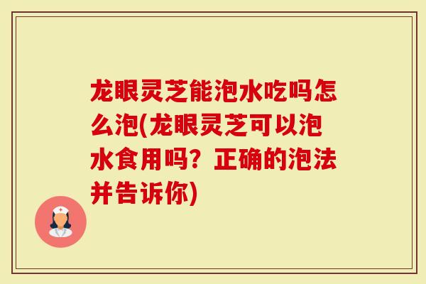 龙眼灵芝能泡水吃吗怎么泡(龙眼灵芝可以泡水食用吗？正确的泡法并告诉你)