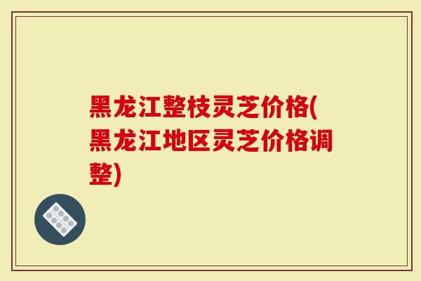 黑龙江整枝灵芝价格(黑龙江地区灵芝价格调整)