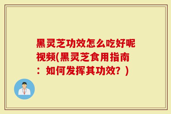 黑灵芝功效怎么吃好呢视频(黑灵芝食用指南：如何发挥其功效？)