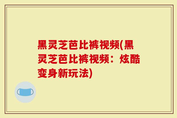 黑灵芝芭比裤视频(黑灵芝芭比裤视频：炫酷变身新玩法)