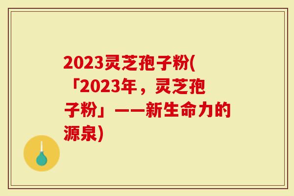 2023灵芝孢子粉(「2023年，灵芝孢子粉」——新生命力的源泉)