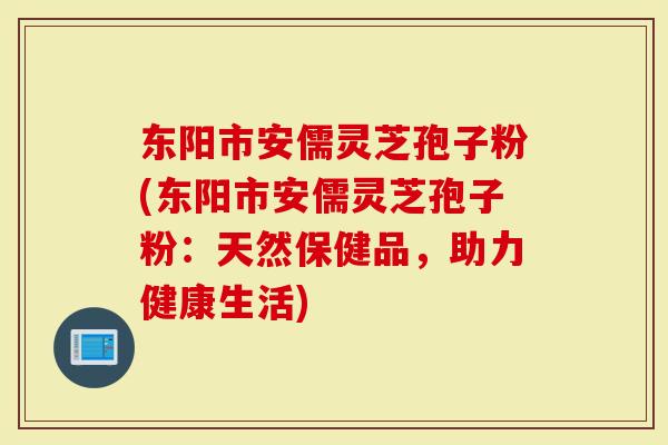 东阳市安儒灵芝孢子粉(东阳市安儒灵芝孢子粉：天然保健品，助力健康生活)