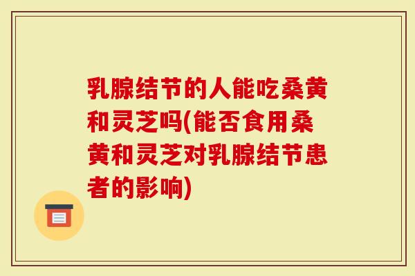 乳腺结节的人能吃桑黄和灵芝吗(能否食用桑黄和灵芝对乳腺结节患者的影响)