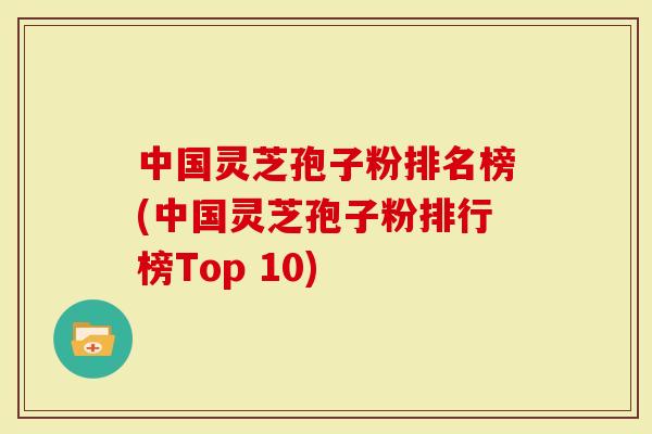 中国灵芝孢子粉排名榜(中国灵芝孢子粉排行榜Top 10)