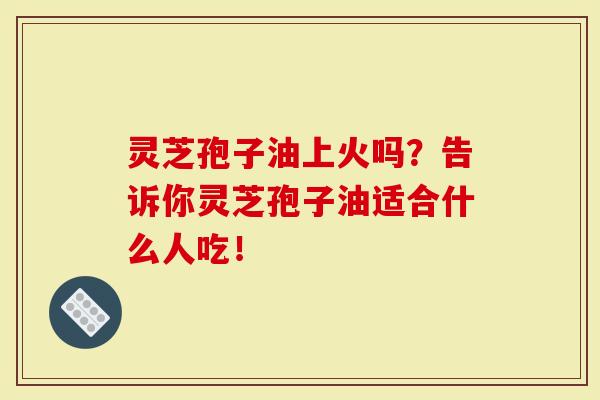 灵芝孢子油上火吗？告诉你灵芝孢子油适合什么人吃！