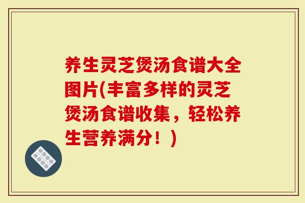 养生灵芝煲汤食谱大全图片(丰富多样的灵芝煲汤食谱收集，轻松养生营养满分！)