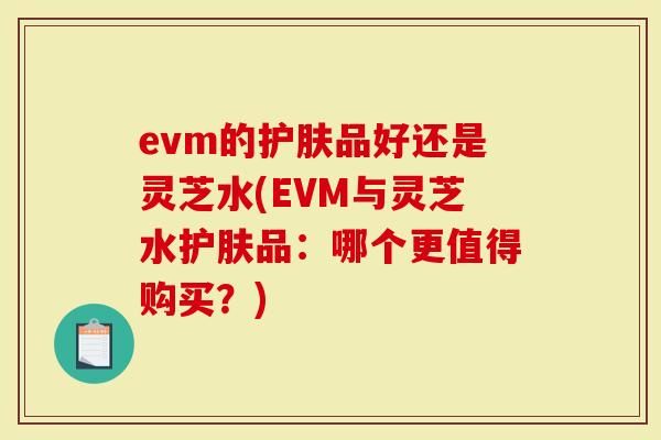 evm的护肤品好还是灵芝水(EVM与灵芝水护肤品：哪个更值得购买？)