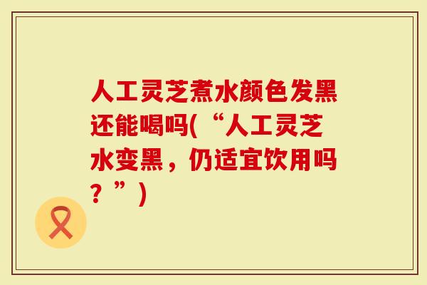 人工灵芝煮水颜色发黑还能喝吗(“人工灵芝水变黑，仍适宜饮用吗？”)