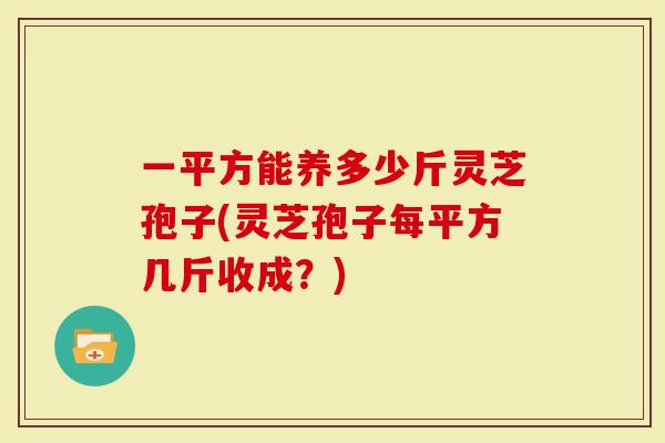 一平方能养多少斤灵芝孢子(灵芝孢子每平方几斤收成？)