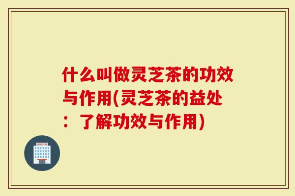 什么叫做灵芝茶的功效与作用(灵芝茶的益处：了解功效与作用)