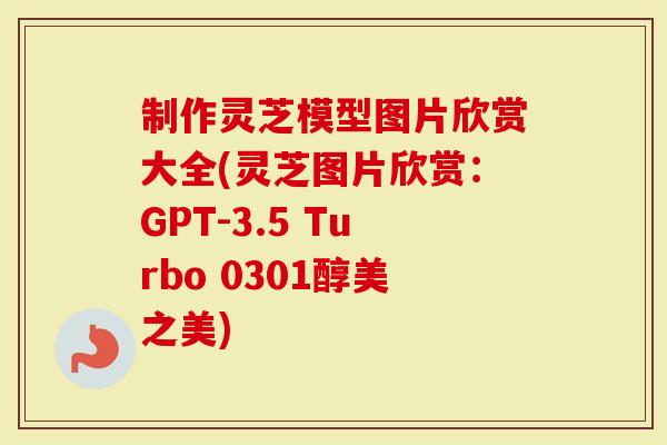 制作灵芝模型图片欣赏大全(灵芝图片欣赏：GPT-3.5 Turbo 0301醇美之美)