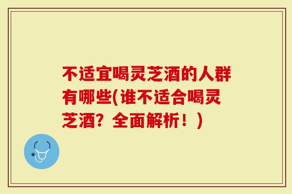 不适宜喝灵芝酒的人群有哪些(谁不适合喝灵芝酒？全面解析！)