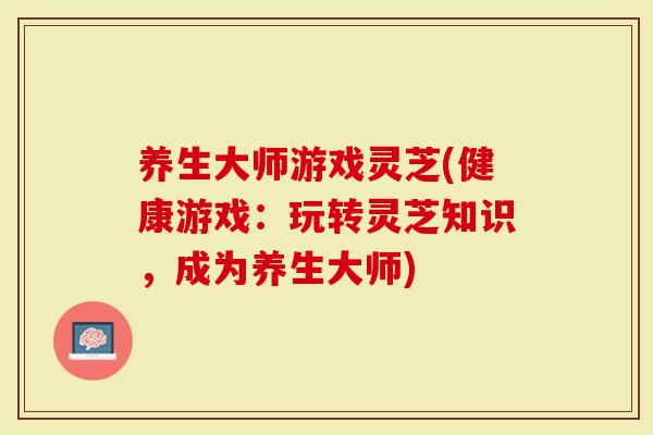 养生大师游戏灵芝(健康游戏：玩转灵芝知识，成为养生大师)