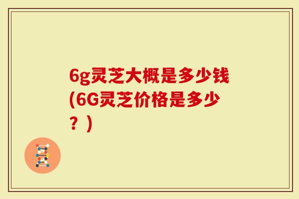 6g灵芝大概是多少钱(6G灵芝价格是多少？)