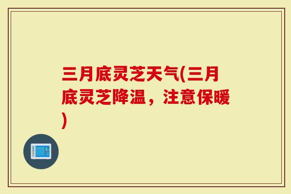 三月底灵芝天气(三月底灵芝降温，注意保暖)