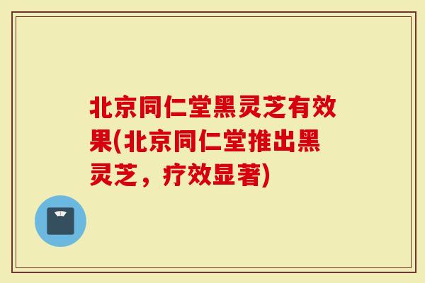 北京同仁堂黑灵芝有效果(北京同仁堂推出黑灵芝，疗效显著)