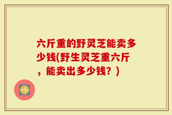 六斤重的野灵芝能卖多少钱(野生灵芝重六斤，能卖出多少钱？)