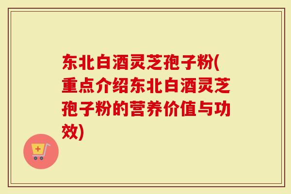 东北白酒灵芝孢子粉(重点介绍东北白酒灵芝孢子粉的营养价值与功效)