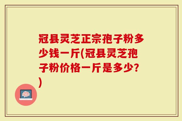 冠县灵芝正宗孢子粉多少钱一斤(冠县灵芝孢子粉价格一斤是多少？)