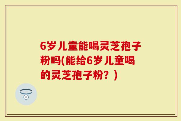 6岁儿童能喝灵芝孢子粉吗(能给6岁儿童喝的灵芝孢子粉？)