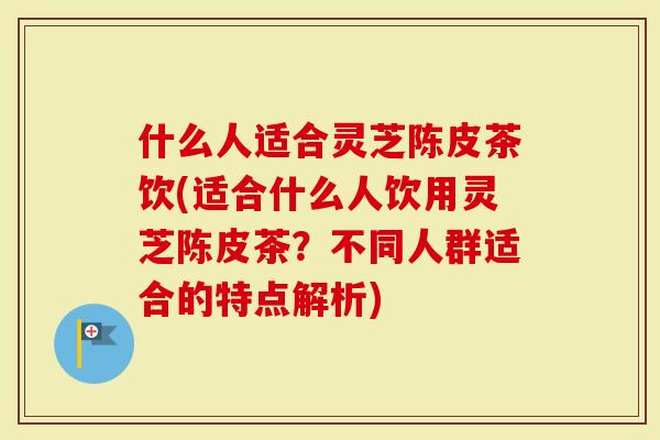 什么人适合灵芝陈皮茶饮(适合什么人饮用灵芝陈皮茶？不同人群适合的特点解析)