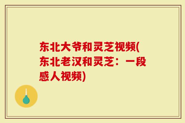 东北大爷和灵芝视频(东北老汉和灵芝：一段感人视频)