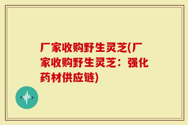 厂家收购野生灵芝(厂家收购野生灵芝：强化药材供应链)