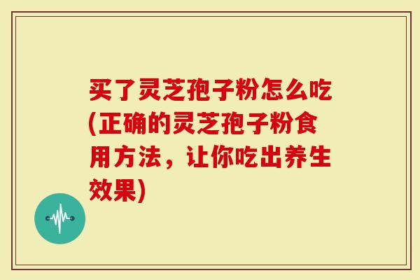 买了灵芝孢子粉怎么吃(正确的灵芝孢子粉食用方法，让你吃出养生效果)