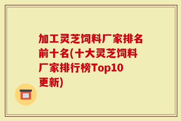 加工灵芝饲料厂家排名前十名(十大灵芝饲料厂家排行榜Top10更新)