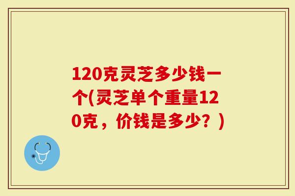 120克灵芝多少钱一个(灵芝单个重量120克，价钱是多少？)