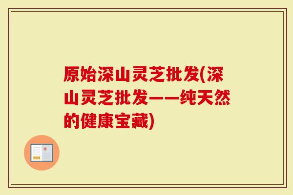 原始深山灵芝批发(深山灵芝批发——纯天然的健康宝藏)