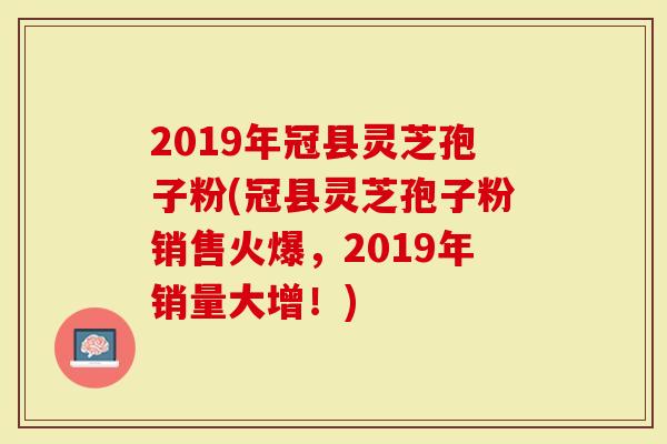 2019年冠县灵芝孢子粉(冠县灵芝孢子粉销售火爆，2019年销量大增！)