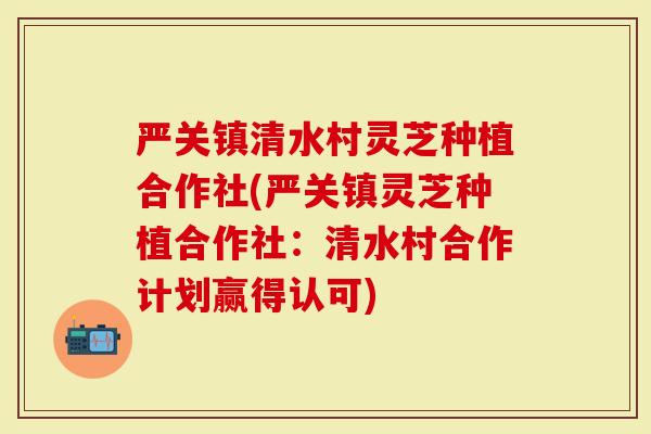 严关镇清水村灵芝种植合作社(严关镇灵芝种植合作社：清水村合作计划赢得认可)