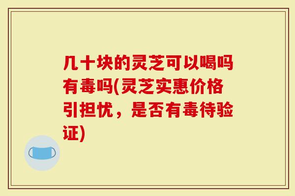 几十块的灵芝可以喝吗有毒吗(灵芝实惠价格引担忧，是否有毒待验证)