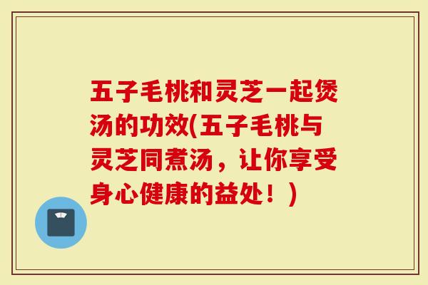 五子毛桃和灵芝一起煲汤的功效(五子毛桃与灵芝同煮汤，让你享受身心健康的益处！)